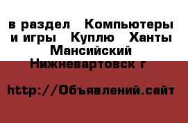  в раздел : Компьютеры и игры » Куплю . Ханты-Мансийский,Нижневартовск г.